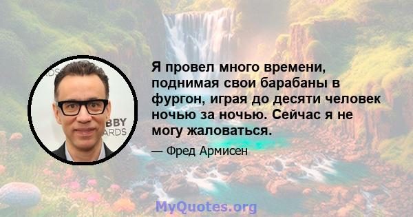 Я провел много времени, поднимая свои барабаны в фургон, играя до десяти человек ночью за ночью. Сейчас я не могу жаловаться.