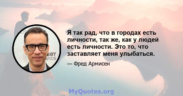 Я так рад, что в городах есть личности, так же, как у людей есть личности. Это то, что заставляет меня улыбаться.