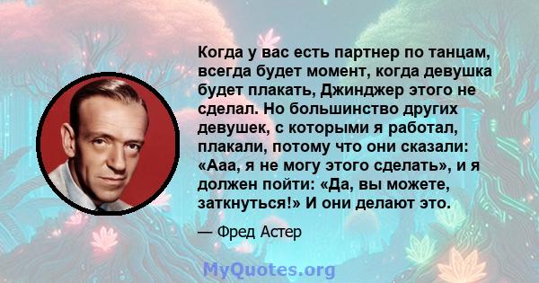 Когда у вас есть партнер по танцам, всегда будет момент, когда девушка будет плакать, Джинджер этого не сделал. Но большинство других девушек, с которыми я работал, плакали, потому что они сказали: «Ааа, я не могу этого 