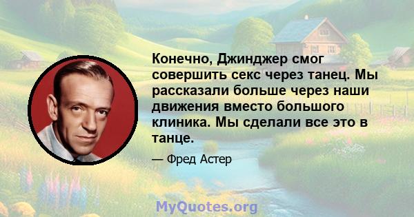 Конечно, Джинджер смог совершить секс через танец. Мы рассказали больше через наши движения вместо большого клиника. Мы сделали все это в танце.