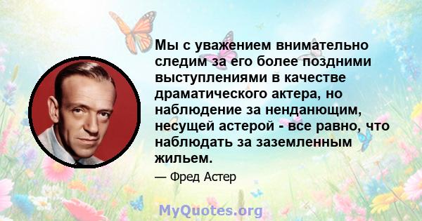 Мы с уважением внимательно следим за его более поздними выступлениями в качестве драматического актера, но наблюдение за ненданющим, несущей астерой - все равно, что наблюдать за заземленным жильем.