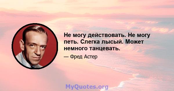 Не могу действовать. Не могу петь. Слегка лысый. Может немного танцевать.