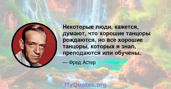 Некоторые люди, кажется, думают, что хорошие танцоры рождаются, но все хорошие танцоры, которых я знал, преподаются или обучены.