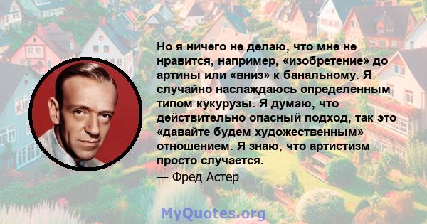 Но я ничего не делаю, что мне не нравится, например, «изобретение» до артины или «вниз» к банальному. Я случайно наслаждаюсь определенным типом кукурузы. Я думаю, что действительно опасный подход, так это «давайте будем 