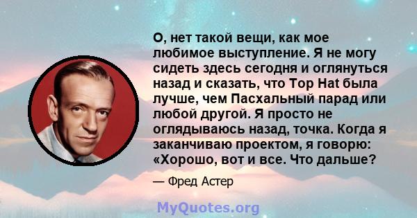 О, нет такой вещи, как мое любимое выступление. Я не могу сидеть здесь сегодня и оглянуться назад и сказать, что Top Hat была лучше, чем Пасхальный парад или любой другой. Я просто не оглядываюсь назад, точка. Когда я