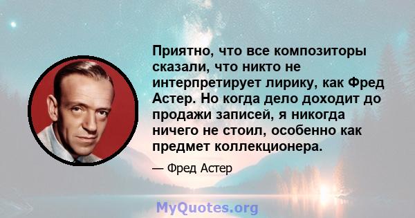 Приятно, что все композиторы сказали, что никто не интерпретирует лирику, как Фред Астер. Но когда дело доходит до продажи записей, я никогда ничего не стоил, особенно как предмет коллекционера.