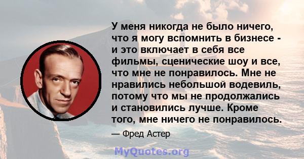 У меня никогда не было ничего, что я могу вспомнить в бизнесе - и это включает в себя все фильмы, сценические шоу и все, что мне не понравилось. Мне не нравились небольшой водевиль, потому что мы не продолжались и