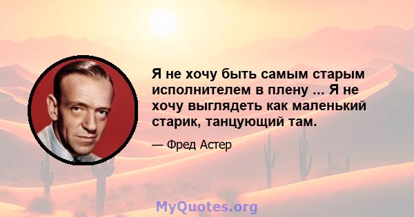 Я не хочу быть самым старым исполнителем в плену ... Я не хочу выглядеть как маленький старик, танцующий там.