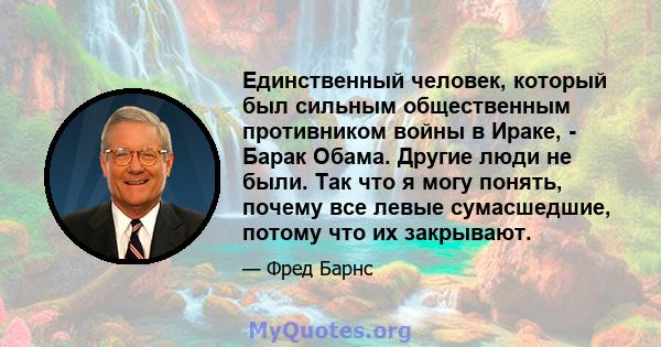 Единственный человек, который был сильным общественным противником войны в Ираке, - Барак Обама. Другие люди не были. Так что я могу понять, почему все левые сумасшедшие, потому что их закрывают.