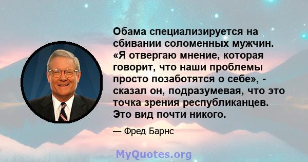 Обама специализируется на сбивании соломенных мужчин. «Я отвергаю мнение, которая говорит, что наши проблемы просто позаботятся о себе», - сказал он, подразумевая, что это точка зрения республиканцев. Это вид почти