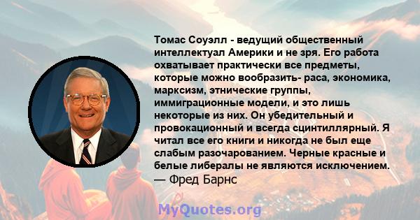 Томас Соуэлл - ведущий общественный интеллектуал Америки и не зря. Его работа охватывает практически все предметы, которые можно вообразить- раса, экономика, марксизм, этнические группы, иммиграционные модели, и это