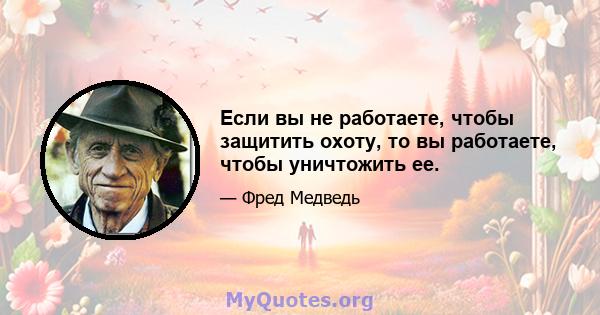 Если вы не работаете, чтобы защитить охоту, то вы работаете, чтобы уничтожить ее.