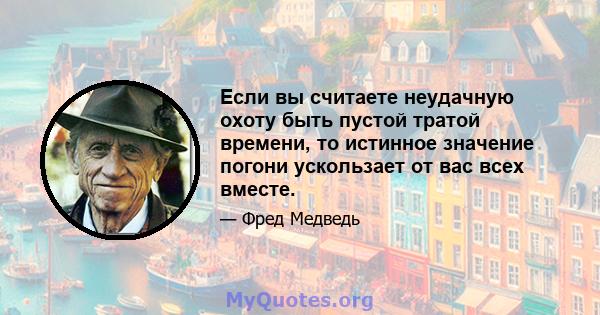 Если вы считаете неудачную охоту быть пустой тратой времени, то истинное значение погони ускользает от вас всех вместе.