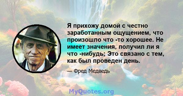 Я прихожу домой с честно заработанным ощущением, что произошло что -то хорошее. Не имеет значения, получил ли я что -нибудь; Это связано с тем, как был проведен день.