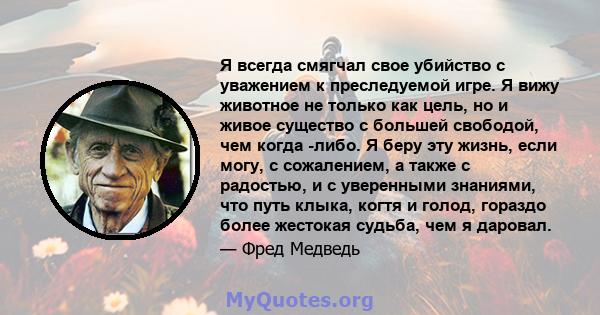 Я всегда смягчал свое убийство с уважением к преследуемой игре. Я вижу животное не только как цель, но и живое существо с большей свободой, чем когда -либо. Я беру эту жизнь, если могу, с сожалением, а также с радостью, 