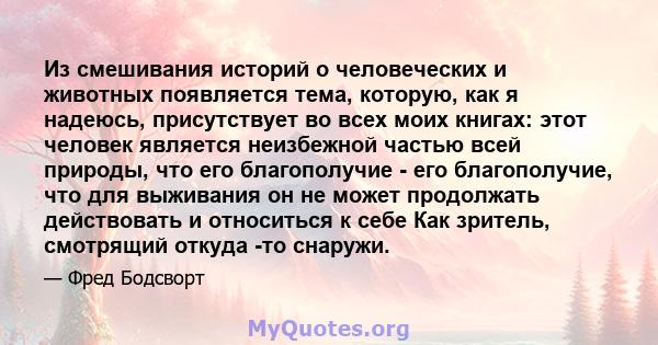 Из смешивания историй о человеческих и животных появляется тема, которую, как я надеюсь, присутствует во всех моих книгах: этот человек является неизбежной частью всей природы, что его благополучие - его благополучие,