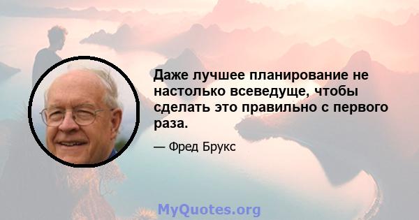 Даже лучшее планирование не настолько всеведуще, чтобы сделать это правильно с первого раза.