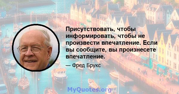 Присутствовать, чтобы информировать, чтобы не произвести впечатление. Если вы сообщите, вы произнесете впечатление.