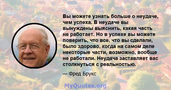 Вы можете узнать больше о неудаче, чем успеха. В неудаче вы вынуждены выяснить, какая часть не работает. Но в успехе вы можете поверить, что все, что вы сделали, было здорово, когда на самом деле некоторые части,