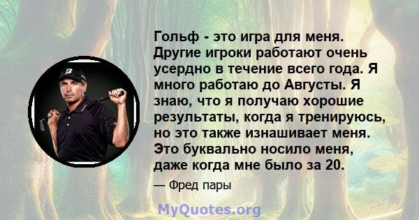 Гольф - это игра для меня. Другие игроки работают очень усердно в течение всего года. Я много работаю до Августы. Я знаю, что я получаю хорошие результаты, когда я тренируюсь, но это также изнашивает меня. Это буквально 