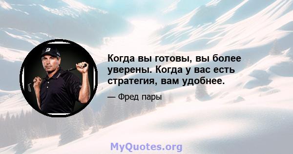 Когда вы готовы, вы более уверены. Когда у вас есть стратегия, вам удобнее.