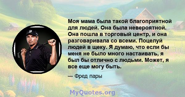 Моя мама была такой благоприятной для людей. Она была невероятной. Она пошла в торговый центр, и она разговаривала со всеми. Поцелуй людей в щеку. Я думаю, что если бы меня не было много настаивать, я был бы отлично с