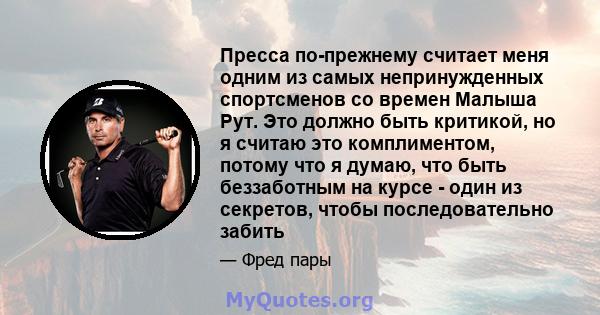 Пресса по-прежнему считает меня одним из самых непринужденных спортсменов со времен Малыша Рут. Это должно быть критикой, но я считаю это комплиментом, потому что я думаю, что быть беззаботным на курсе - один из