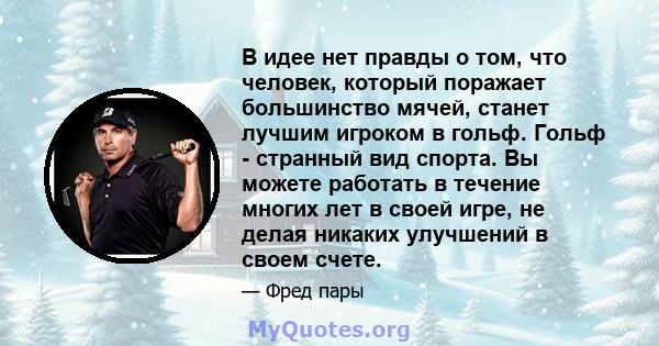 В идее нет правды о том, что человек, который поражает большинство мячей, станет лучшим игроком в гольф. Гольф - странный вид спорта. Вы можете работать в течение многих лет в своей игре, не делая никаких улучшений в