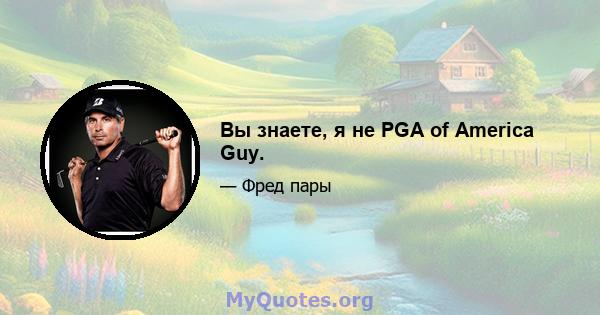 Вы знаете, я не PGA of America Guy.