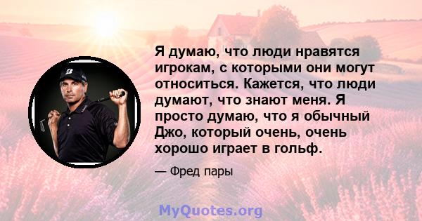 Я думаю, что люди нравятся игрокам, с которыми они могут относиться. Кажется, что люди думают, что знают меня. Я просто думаю, что я обычный Джо, который очень, очень хорошо играет в гольф.