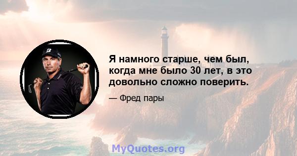 Я намного старше, чем был, когда мне было 30 лет, в это довольно сложно поверить.