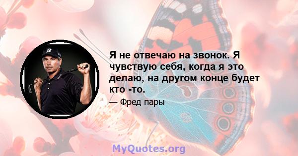 Я не отвечаю на звонок. Я чувствую себя, когда я это делаю, на другом конце будет кто -то.