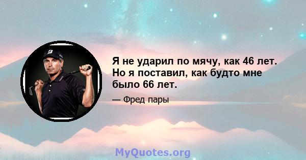 Я не ударил по мячу, как 46 лет. Но я поставил, как будто мне было 66 лет.