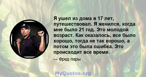 Я ушел из дома в 17 лет, путешествовал. Я женился, когда мне было 21 год. Это молодой возраст. Как оказалось, все было хорошо, тогда не так хорошо, а потом это была ошибка. Это происходит все время.