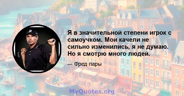 Я в значительной степени игрок с самоучком. Мои качели не сильно изменились, я не думаю. Но я смотрю много людей.