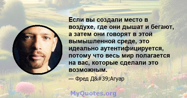 Если вы создали место в воздухе, где они дышат и бегают, а затем они говорят в этой вымышленной среде, это идеально аутентифицируется, потому что весь мир полагается на вас, которые сделали это возможным.