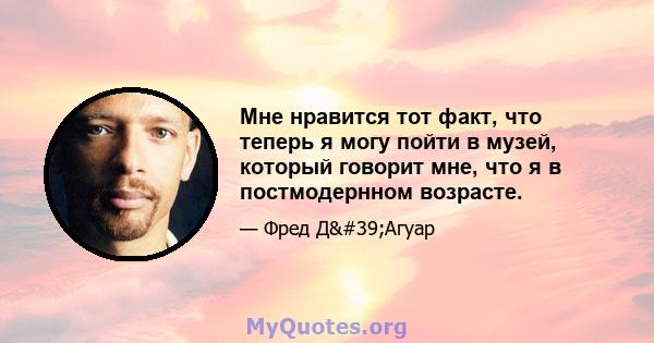 Мне нравится тот факт, что теперь я могу пойти в музей, который говорит мне, что я в постмодернном возрасте.