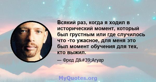 Всякий раз, когда я ходил в исторический момент, который был грустным или где случилось что -то ужасное, для меня это был момент обучения для тех, кто выжил.