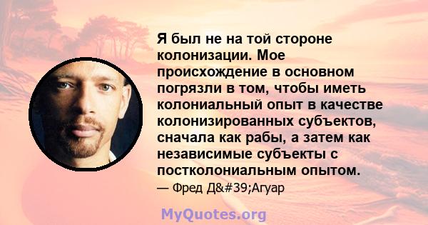 Я был не на той стороне колонизации. Мое происхождение в основном погрязли в том, чтобы иметь колониальный опыт в качестве колонизированных субъектов, сначала как рабы, а затем как независимые субъекты с