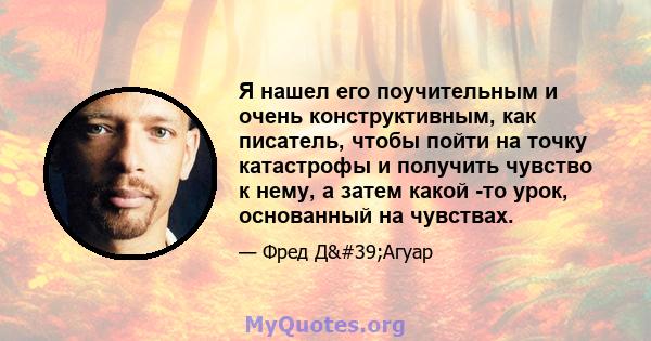 Я нашел его поучительным и очень конструктивным, как писатель, чтобы пойти на точку катастрофы и получить чувство к нему, а затем какой -то урок, основанный на чувствах.