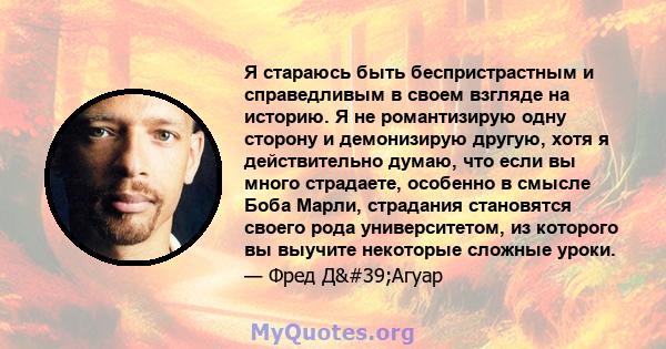 Я стараюсь быть беспристрастным и справедливым в своем взгляде на историю. Я не романтизирую одну сторону и демонизирую другую, хотя я действительно думаю, что если вы много страдаете, особенно в смысле Боба Марли,