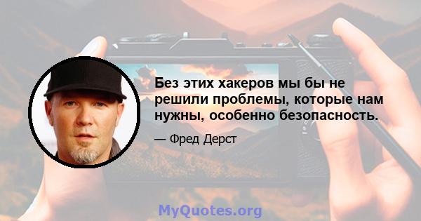 Без этих хакеров мы бы не решили проблемы, которые нам нужны, особенно безопасность.