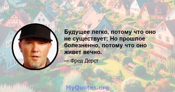 Будущее легко, потому что оно не существует; Но прошлое болезненно, потому что оно живет вечно.