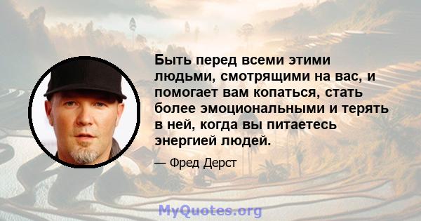 Быть перед всеми этими людьми, смотрящими на вас, и помогает вам копаться, стать более эмоциональными и терять в ней, когда вы питаетесь энергией людей.