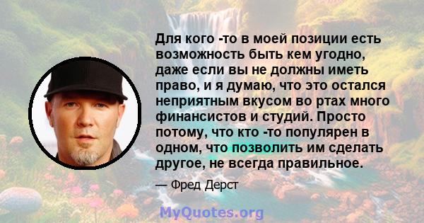 Для кого -то в моей позиции есть возможность быть кем угодно, даже если вы не должны иметь право, и я думаю, что это остался неприятным вкусом во ртах много финансистов и студий. Просто потому, что кто -то популярен в