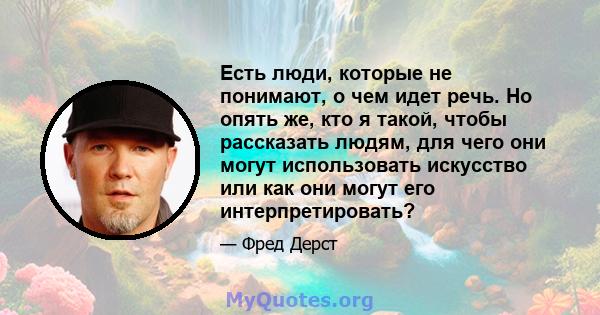 Есть люди, которые не понимают, о чем идет речь. Но опять же, кто я такой, чтобы рассказать людям, для чего они могут использовать искусство или как они могут его интерпретировать?