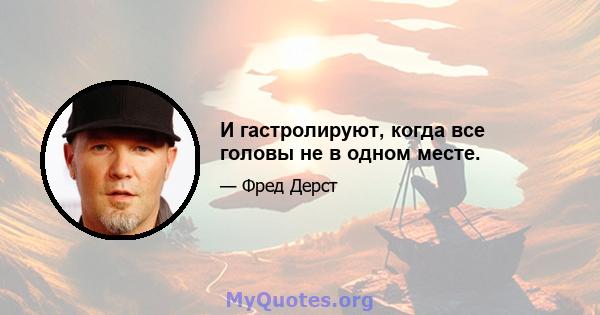 И гастролируют, когда все головы не в одном месте.