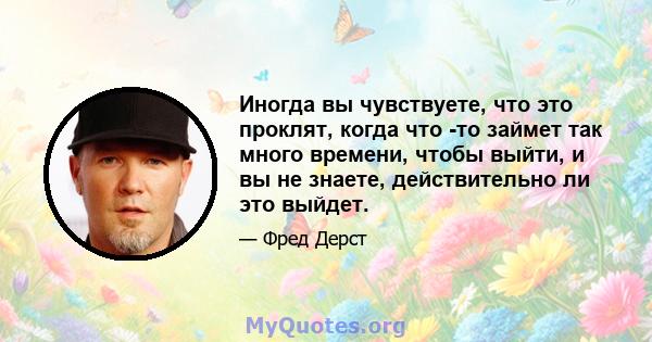 Иногда вы чувствуете, что это проклят, когда что -то займет так много времени, чтобы выйти, и вы не знаете, действительно ли это выйдет.