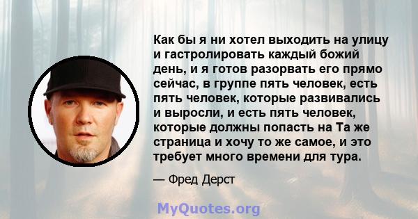 Как бы я ни хотел выходить на улицу и гастролировать каждый божий день, и я готов разорвать его прямо сейчас, в группе пять человек, есть пять человек, которые развивались и выросли, и есть пять человек, которые должны