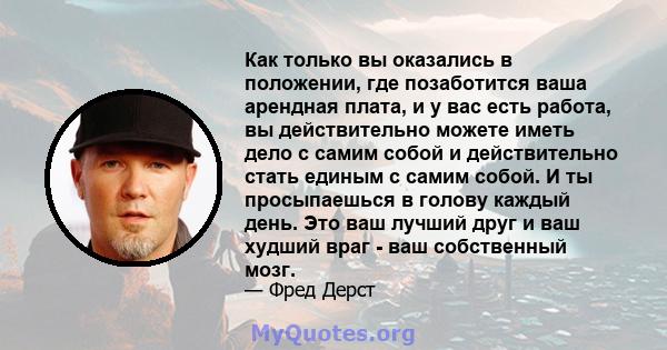 Как только вы оказались в положении, где позаботится ваша арендная плата, и у вас есть работа, вы действительно можете иметь дело с самим собой и действительно стать единым с самим собой. И ты просыпаешься в голову